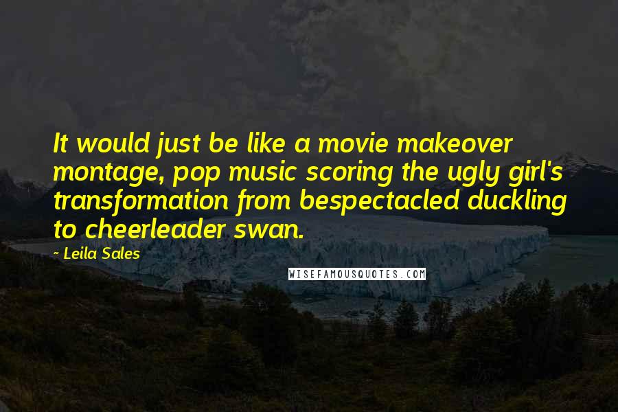 Leila Sales quotes: It would just be like a movie makeover montage, pop music scoring the ugly girl's transformation from bespectacled duckling to cheerleader swan.