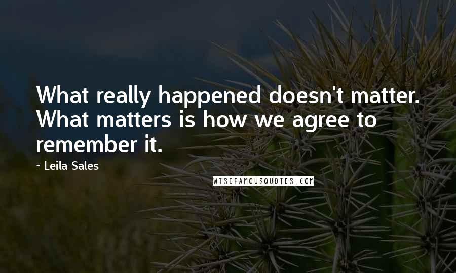 Leila Sales quotes: What really happened doesn't matter. What matters is how we agree to remember it.