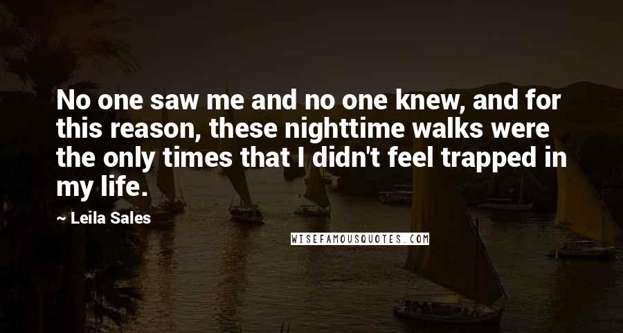 Leila Sales quotes: No one saw me and no one knew, and for this reason, these nighttime walks were the only times that I didn't feel trapped in my life.