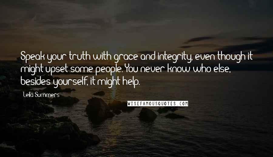 Leila Summers quotes: Speak your truth with grace and integrity, even though it might upset some people. You never know who else, besides yourself, it might help. Leila Summers quotes: Speak your truth with grace and integrity, even though it might upset some people. You never know who else, besides yourself, it might help.