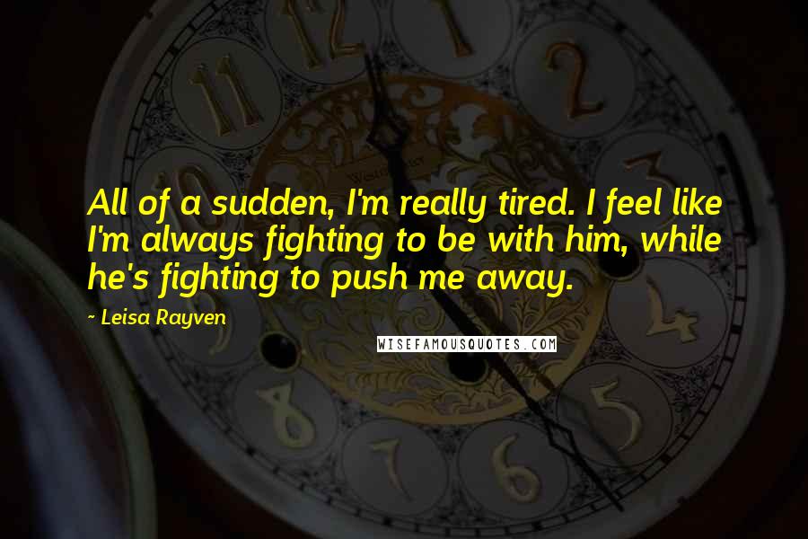 Leisa Rayven quotes: All of a sudden, I'm really tired. I feel like I'm always fighting to be with him, while he's fighting to push me away. Leisa Rayven quotes: All of a sudden, I'm really tired. I feel like I'm always fighting to be with him, while he's fighting to push me away.