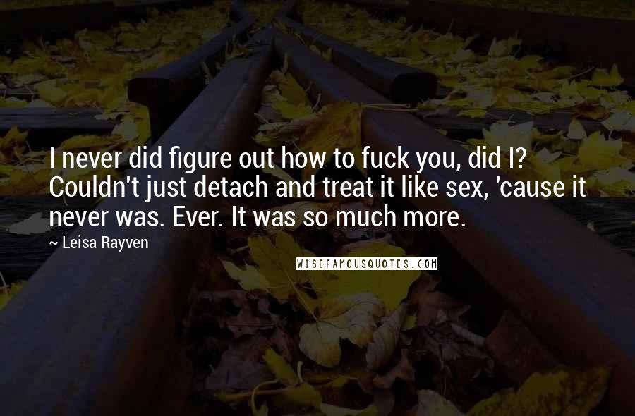 Leisa Rayven quotes: I never did figure out how to fuck you, did I? Couldn't just detach and treat it like sex, 'cause it never was. Ever. It was so much more.