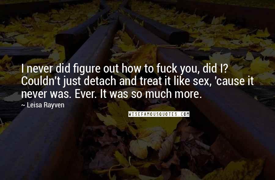 Leisa Rayven quotes: I never did figure out how to fuck you, did I? Couldn't just detach and treat it like sex, 'cause it never was. Ever. It was so much more. Leisa Rayven quotes: I never did figure out how to fuck you, did I? Couldn't just detach and treat it like sex, 'cause it never was. Ever. It was so much more.