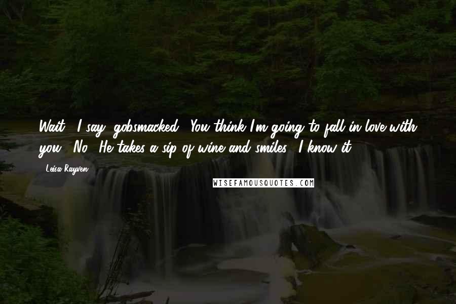 Leisa Rayven quotes: Wait," I say, gobsmacked. "You think I'm going to fall in love with you?""No." He takes a sip of wine and smiles. "I know it. Leisa Rayven quotes: Wait," I say, gobsmacked. "You think I'm going to fall in love with you?""No." He takes a sip of wine and smiles. "I know it.