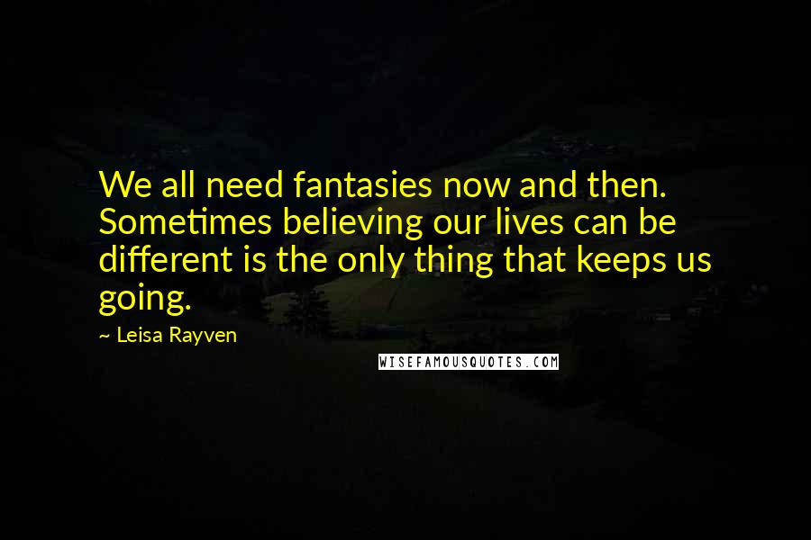Leisa Rayven quotes: We all need fantasies now and then. Sometimes believing our lives can be different is the only thing that keeps us going.