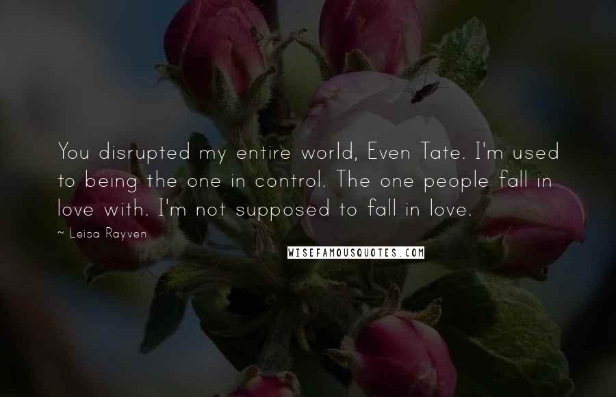 Leisa Rayven quotes: You disrupted my entire world, Even Tate. I'm used to being the one in control. The one people fall in love with. I'm not supposed to fall in love. Leisa Rayven quotes: You disrupted my entire world, Even Tate. I'm used to being the one in control. The one people fall in love with. I'm not supposed to fall in love.