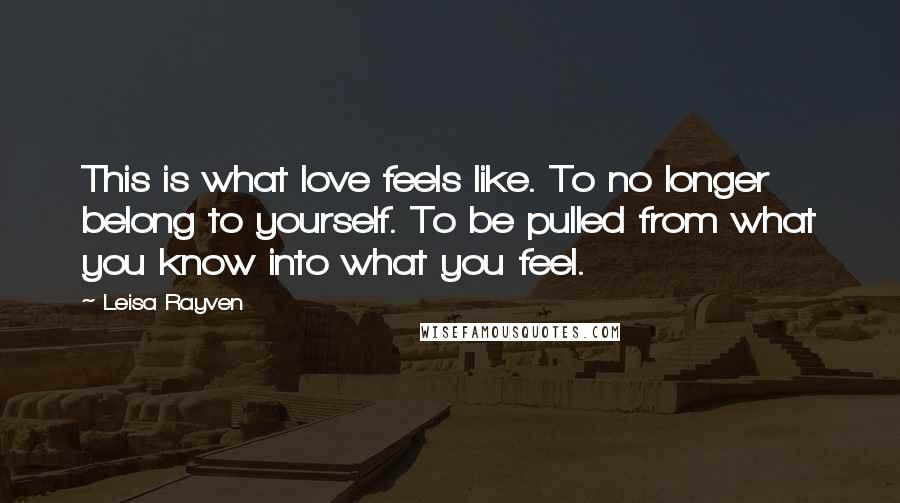 Leisa Rayven quotes: This is what love feels like. To no longer belong to yourself. To be pulled from what you know into what you feel. Leisa Rayven quotes: This is what love feels like. To no longer belong to yourself. To be pulled from what you know into what you feel.