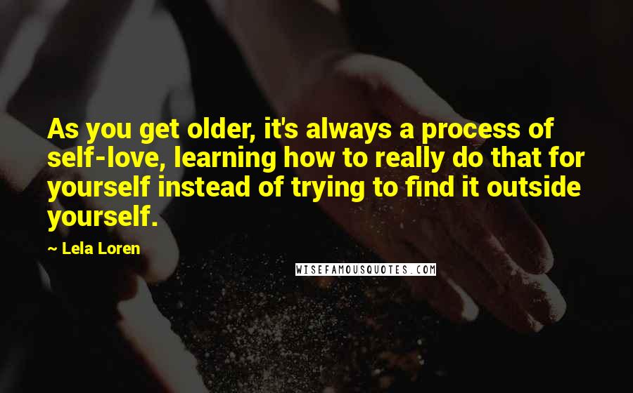 Lela Loren quotes: As you get older, it's always a process of self-love, learning how to really do that for yourself instead of trying to find it outside yourself. Lela Loren quotes: As you get older, it's always a process of self-love, learning how to really do that for yourself instead of trying to find it outside yourself.
