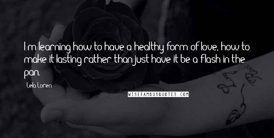 Lela Loren quotes: I'm learning how to have a healthy form of love, how to make it lasting rather than just have it be a flash in the pan.