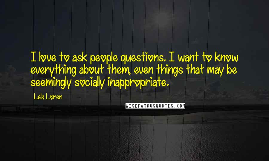 Lela Loren quotes: I love to ask people questions. I want to know everything about them, even things that may be seemingly socially inappropriate. Lela Loren quotes: I love to ask people questions. I want to know everything about them, even things that may be seemingly socially inappropriate.