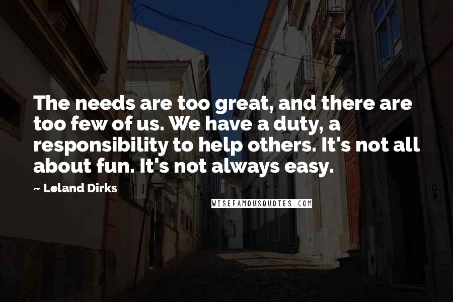 Leland Dirks quotes: The needs are too great, and there are too few of us. We have a duty, a responsibility to help others. It's not all about fun. It's not always easy.