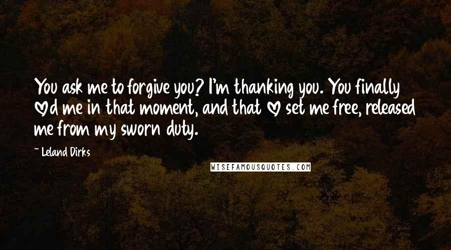 Leland Dirks quotes: You ask me to forgive you? I'm thanking you. You finally loved me in that moment, and that love set me free, released me from my sworn duty.