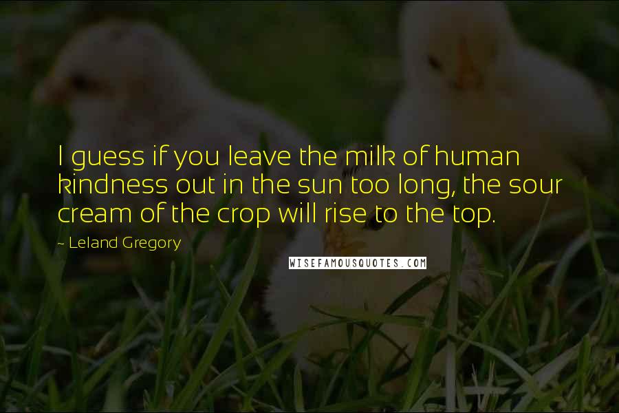 Leland Gregory quotes: I guess if you leave the milk of human kindness out in the sun too long, the sour cream of the crop will rise to the top.