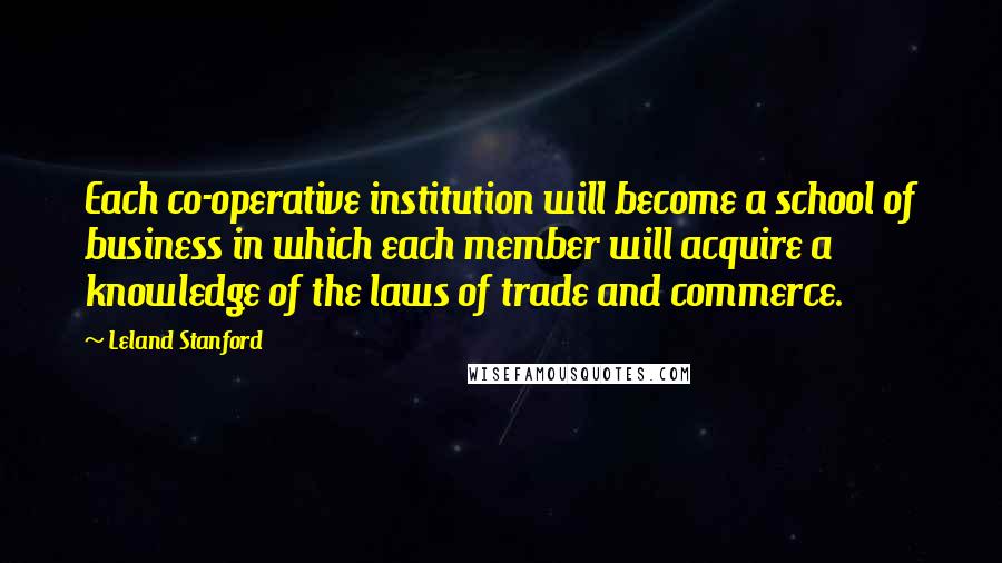 Leland Stanford quotes: Each co-operative institution will become a school of business in which each member will acquire a knowledge of the laws of trade and commerce.