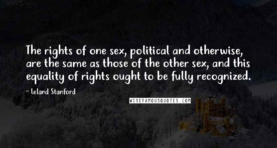 Leland Stanford quotes: The rights of one sex, political and otherwise, are the same as those of the other sex, and this equality of rights ought to be fully recognized.