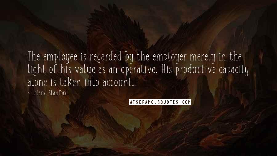 Leland Stanford quotes: The employee is regarded by the employer merely in the light of his value as an operative. His productive capacity alone is taken into account.