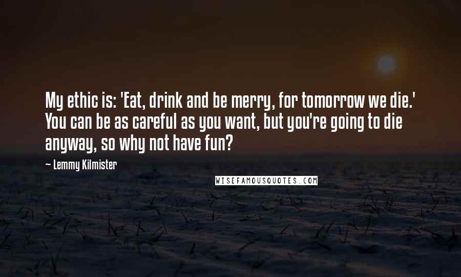 Lemmy Kilmister quotes: My ethic is: 'Eat, drink and be merry, for tomorrow we die.' You can be as careful as you want, but you're going to die anyway, so why not have