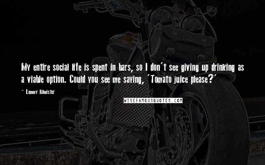 Lemmy Kilmister quotes: My entire social life is spent in bars, so I don't see giving up drinking as a viable option. Could you see me saying, 'Tomato juice please?' Lemmy Kilmister quotes: My entire social life is spent in bars, so I don't see giving up drinking as a viable option. Could you see me saying, 'Tomato juice please?'