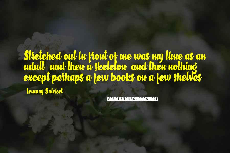 Lemony Snicket quotes: Stretched out in front of me was my time as an adult, and then a skeleton, and then nothing except perhaps a few books on a few shelves. Lemony Snicket quotes: Stretched out in front of me was my time as an adult, and then a skeleton, and then nothing except perhaps a few books on a few shelves.