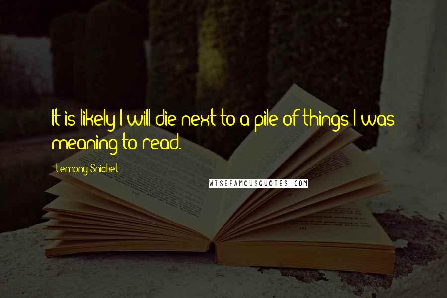 Lemony Snicket quotes: It is likely I will die next to a pile of things I was meaning to read.