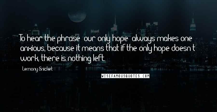 Lemony Snicket quotes: To hear the phrase "our only hope" always makes one anxious, because it means that if the only hope doesn't work, there is nothing left. Lemony Snicket quotes: To hear the phrase "our only hope" always makes one anxious, because it means that if the only hope doesn't work, there is nothing left.