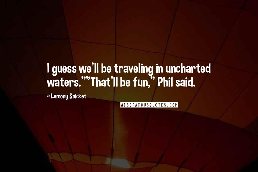 Lemony Snicket quotes: I guess we'll be traveling in uncharted waters.""That'll be fun," Phil said.