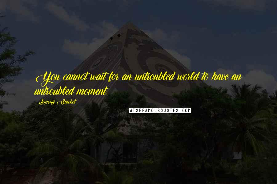 Lemony Snicket quotes: You cannot wait for an untroubled world to have an untroubled moment.