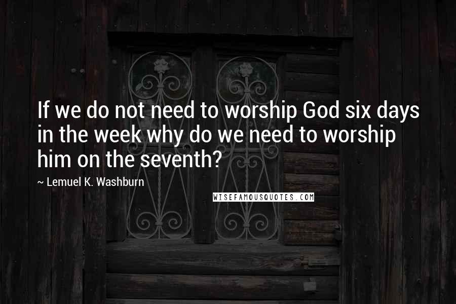 Lemuel K. Washburn quotes: If we do not need to worship God six days in the week why do we need to worship him on the seventh?