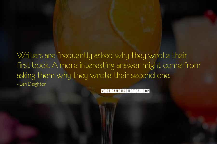 Len Deighton quotes: Writers are frequently asked why they wrote their first book. A more interesting answer might come from asking them why they wrote their second one. Len Deighton quotes: Writers are frequently asked why they wrote their first book. A more interesting answer might come from asking them why they wrote their second one.