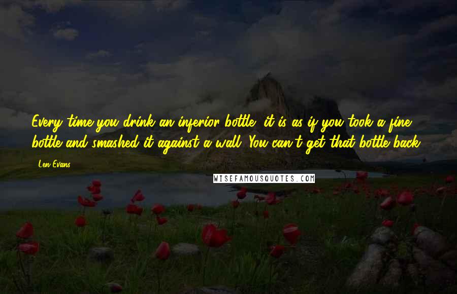 Len Evans quotes: Every time you drink an inferior bottle, it is as if you took a fine bottle and smashed it against a wall. You can't get that bottle back! Len Evans quotes: Every time you drink an inferior bottle, it is as if you took a fine bottle and smashed it against a wall. You can't get that bottle back!