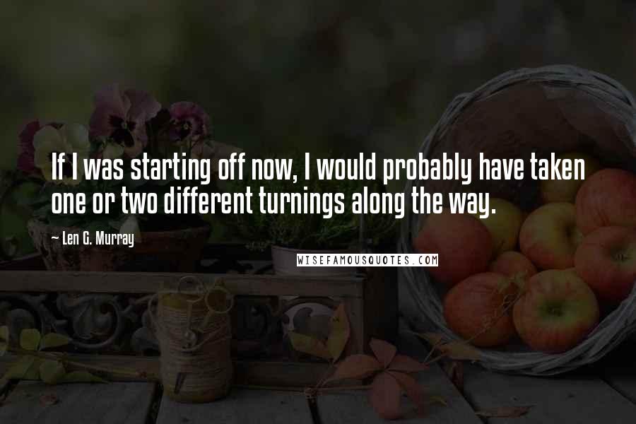Len G. Murray quotes: If I was starting off now, I would probably have taken one or two different turnings along the way.