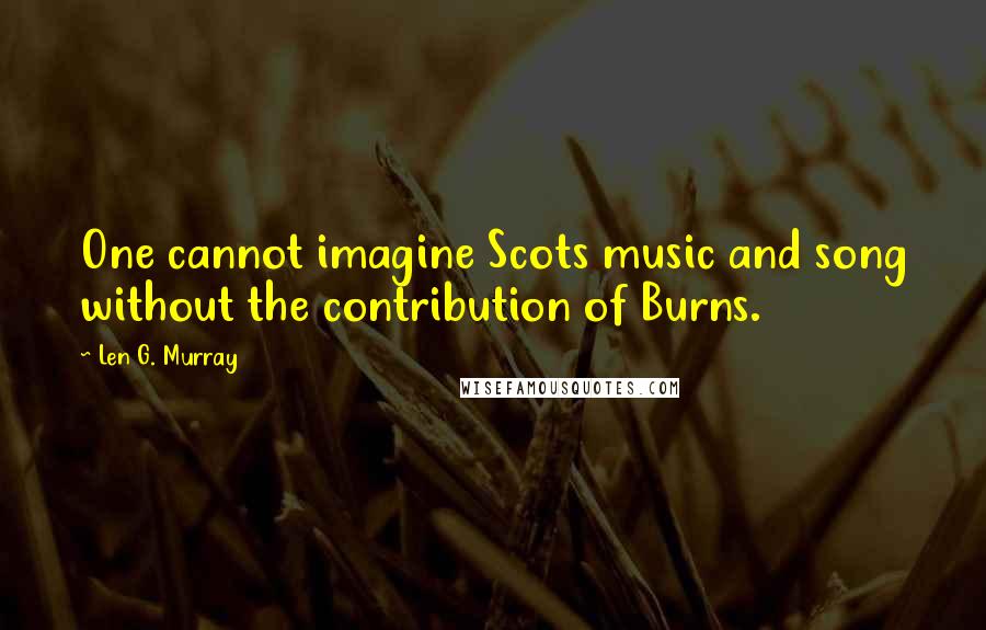 Len G. Murray quotes: One cannot imagine Scots music and song without the contribution of Burns.