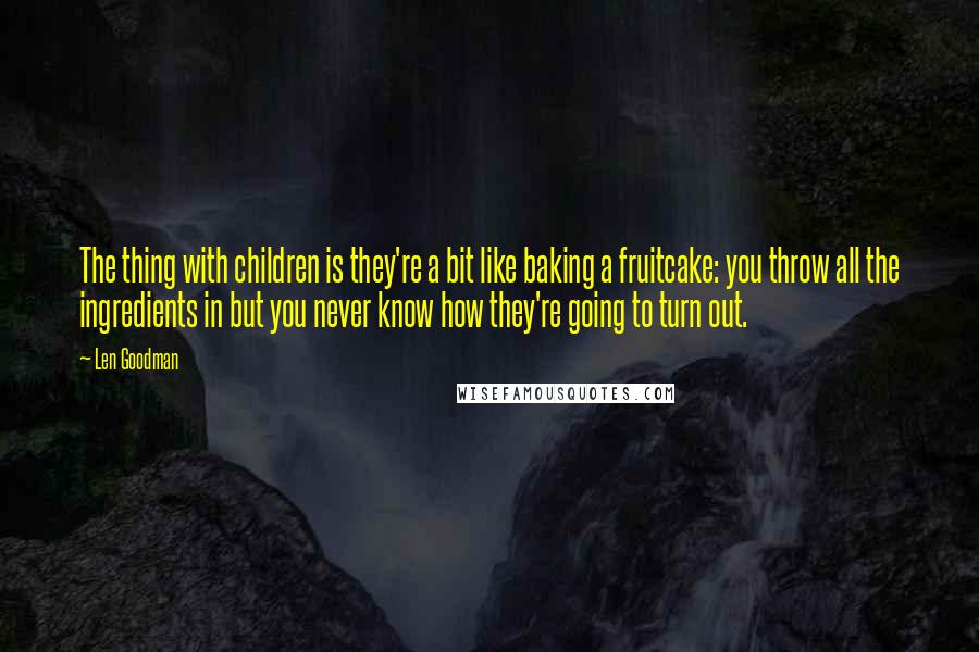 Len Goodman quotes: The thing with children is they're a bit like baking a fruitcake: you throw all the ingredients in but you never know how they're going to turn out. Len Goodman quotes: The thing with children is they're a bit like baking a fruitcake: you throw all the ingredients in but you never know how they're going to turn out.