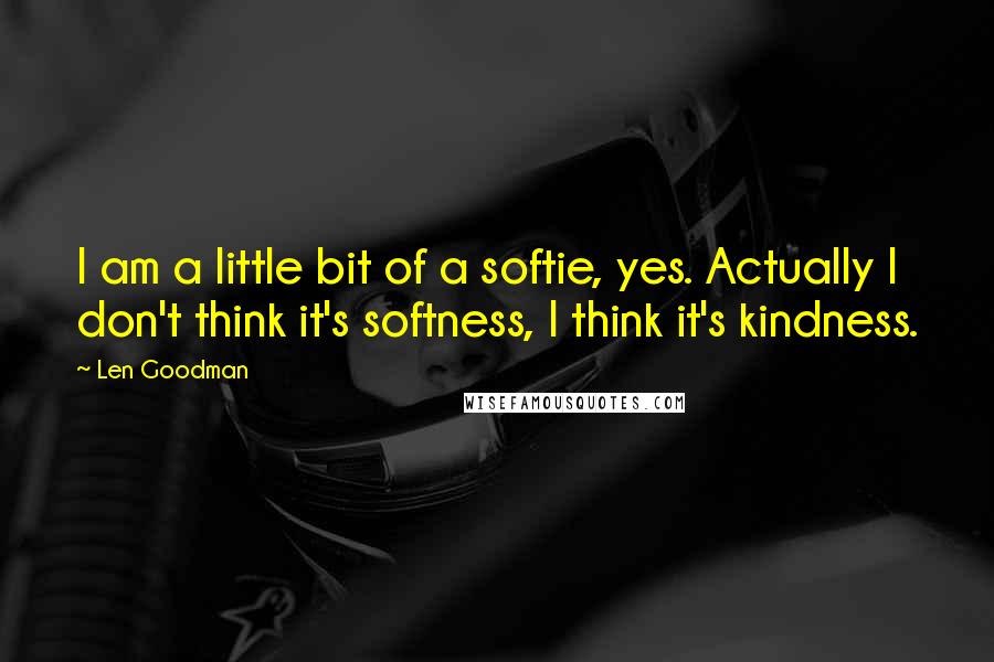 Len Goodman quotes: I am a little bit of a softie, yes. Actually I don't think it's softness, I think it's kindness.
