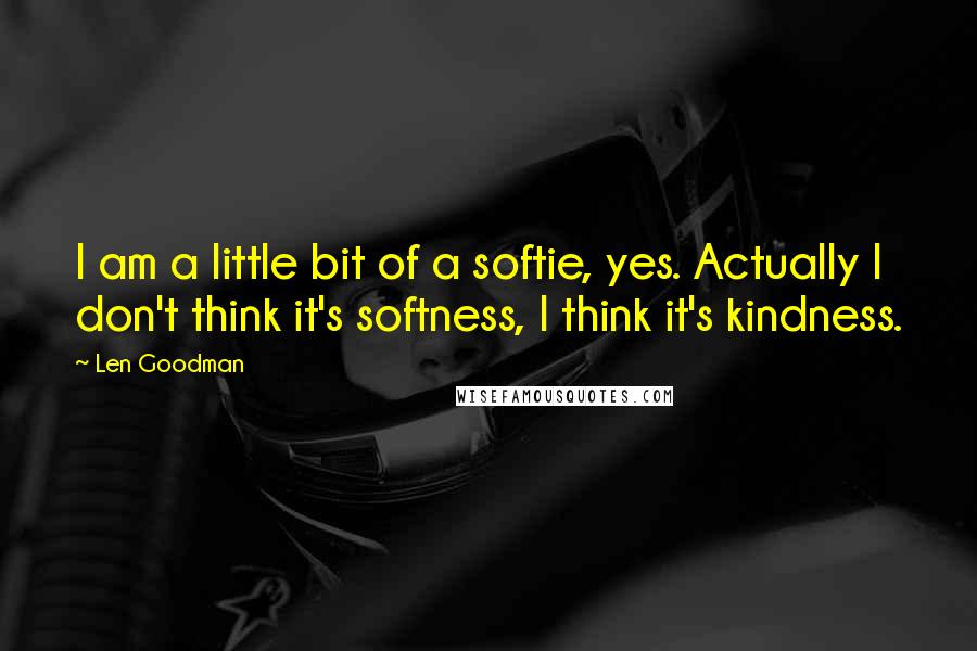 Len Goodman quotes: I am a little bit of a softie, yes. Actually I don't think it's softness, I think it's kindness. Len Goodman quotes: I am a little bit of a softie, yes. Actually I don't think it's softness, I think it's kindness.