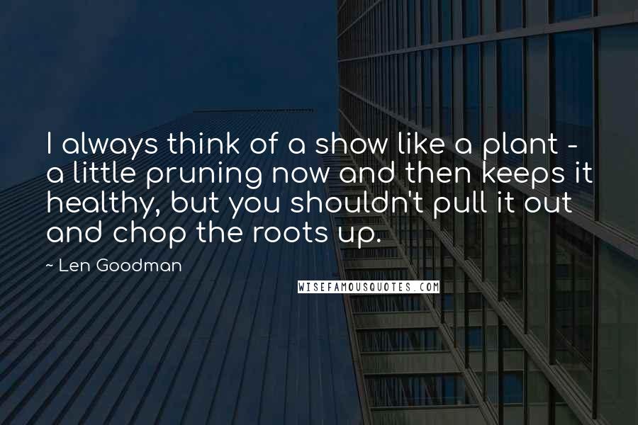Len Goodman quotes: I always think of a show like a plant - a little pruning now and then keeps it healthy, but you shouldn't pull it out and chop the roots up.