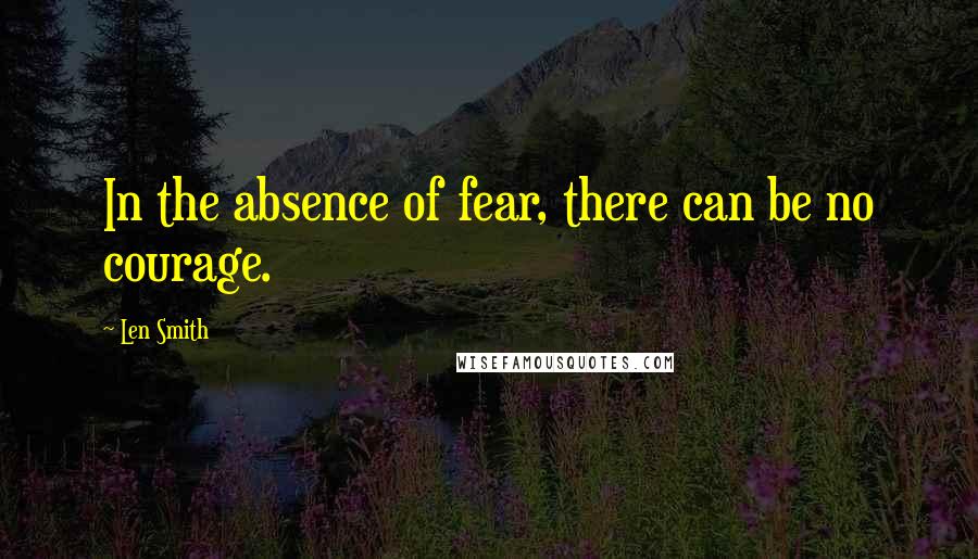 Len Smith quotes: In the absence of fear, there can be no courage.