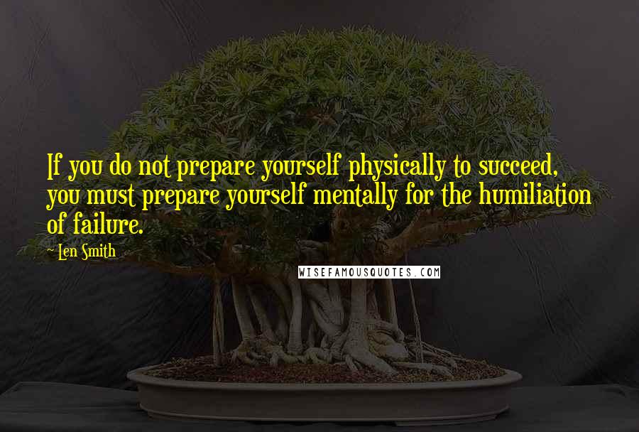 Len Smith quotes: If you do not prepare yourself physically to succeed, you must prepare yourself mentally for the humiliation of failure.