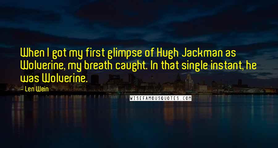 Len Wein quotes: When I got my first glimpse of Hugh Jackman as Wolverine, my breath caught. In that single instant, he was Wolverine. Len Wein quotes: When I got my first glimpse of Hugh Jackman as Wolverine, my breath caught. In that single instant, he was Wolverine.