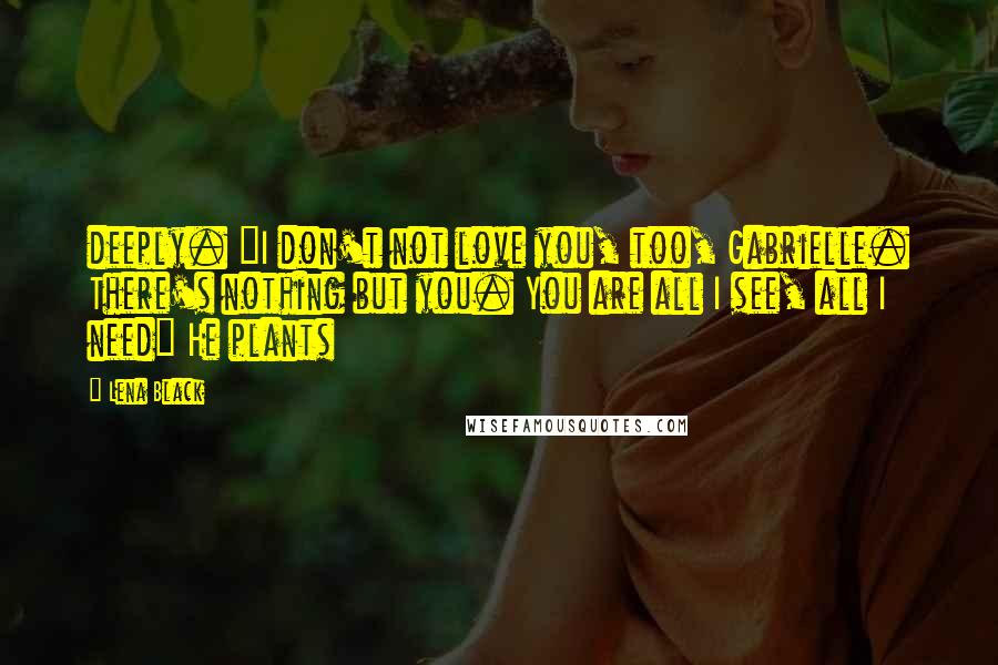 Lena Black quotes: deeply. "I don't not love you, too, Gabrielle. There's nothing but you. You are all I see, all I need" He plants