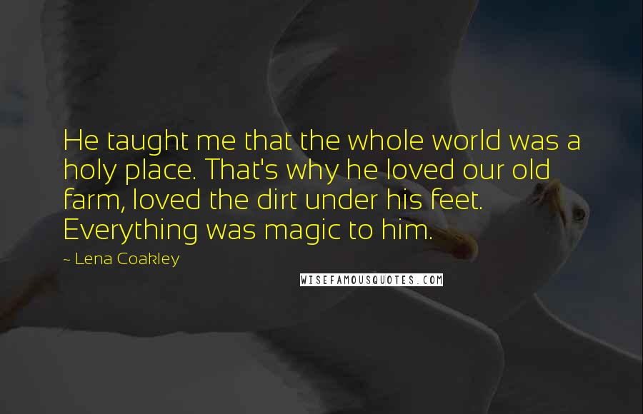 Lena Coakley quotes: He taught me that the whole world was a holy place. That's why he loved our old farm, loved the dirt under his feet. Everything was magic to him. Lena Coakley quotes: He taught me that the whole world was a holy place. That's why he loved our old farm, loved the dirt under his feet. Everything was magic to him.