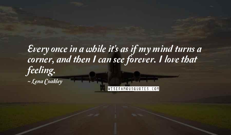 Lena Coakley quotes: Every once in a while it's as if my mind turns a corner, and then I can see forever. I love that feeling. Lena Coakley quotes: Every once in a while it's as if my mind turns a corner, and then I can see forever. I love that feeling.