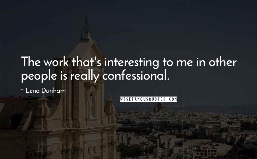 Lena Dunham quotes: The work that's interesting to me in other people is really confessional.