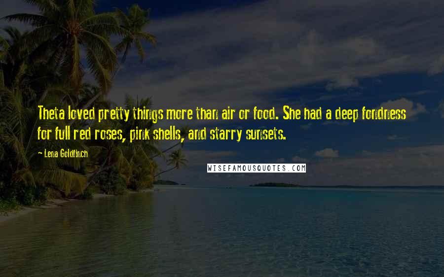 Lena Goldfinch quotes: Theta loved pretty things more than air or food. She had a deep fondness for full red roses, pink shells, and starry sunsets. Lena Goldfinch quotes: Theta loved pretty things more than air or food. She had a deep fondness for full red roses, pink shells, and starry sunsets.