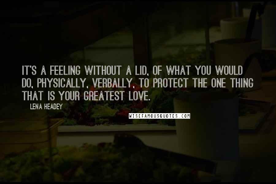 Lena Headey quotes: It's a feeling without a lid, of what you would do, physically, verbally, to protect the one thing that is your greatest love.