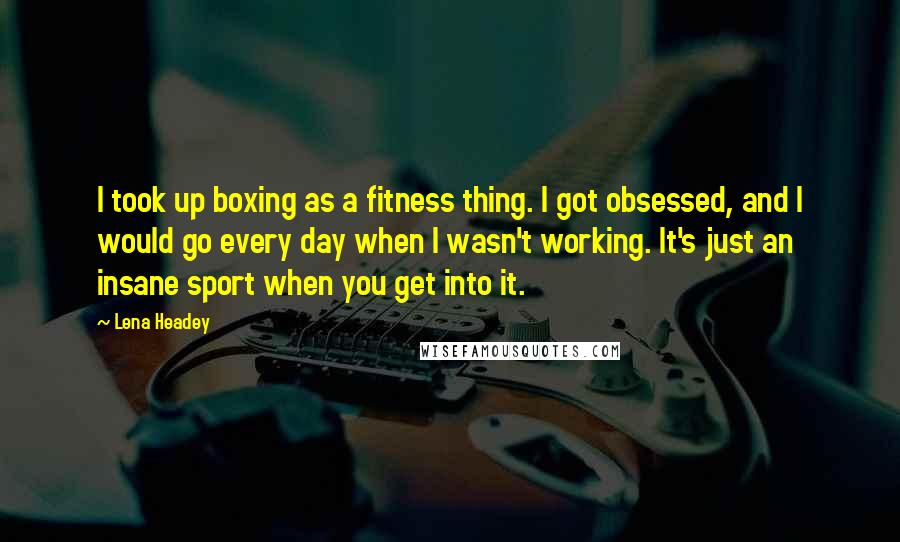 Lena Headey quotes: I took up boxing as a fitness thing. I got obsessed, and I would go every day when I wasn't working. It's just an insane sport when you get into