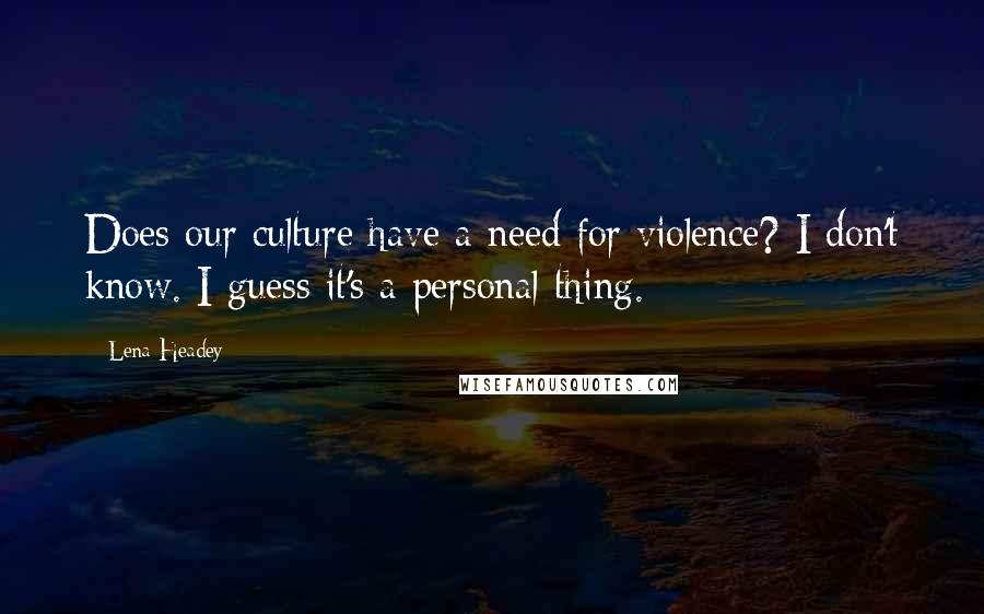 Lena Headey quotes: Does our culture have a need for violence? I don't know. I guess it's a personal thing.