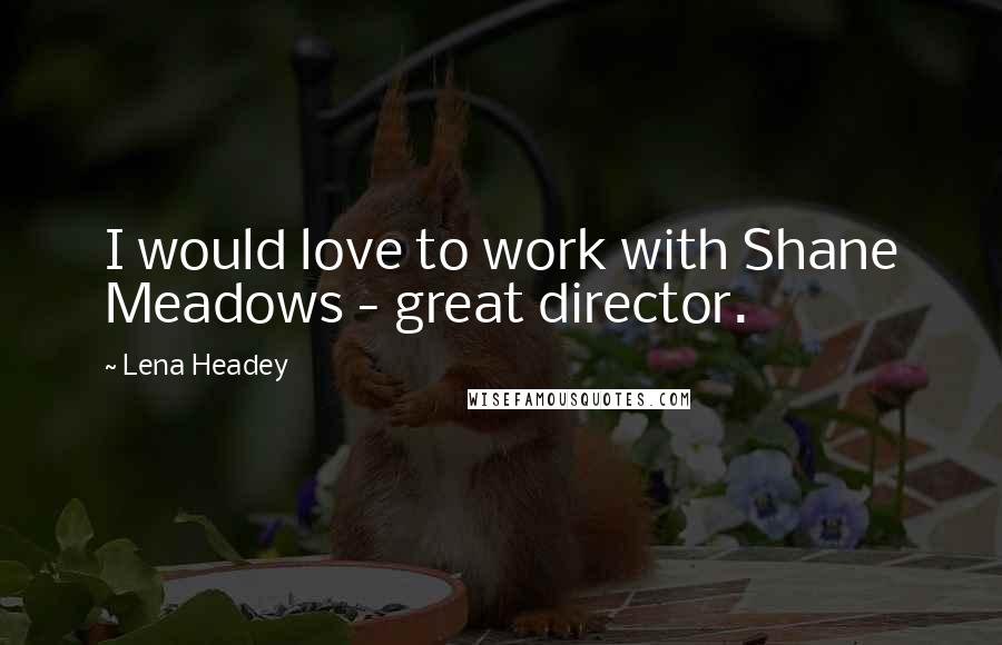 Lena Headey quotes: I would love to work with Shane Meadows - great director.