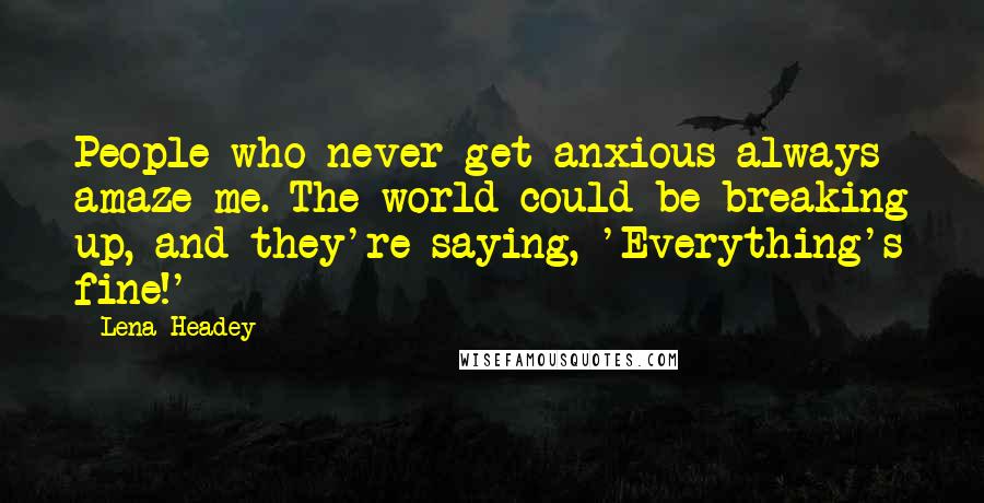 Lena Headey quotes: People who never get anxious always amaze me. The world could be breaking up, and they're saying, 'Everything's fine!'