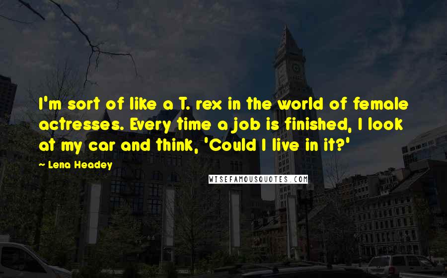 Lena Headey quotes: I'm sort of like a T. rex in the world of female actresses. Every time a job is finished, I look at my car and think, 'Could I live in